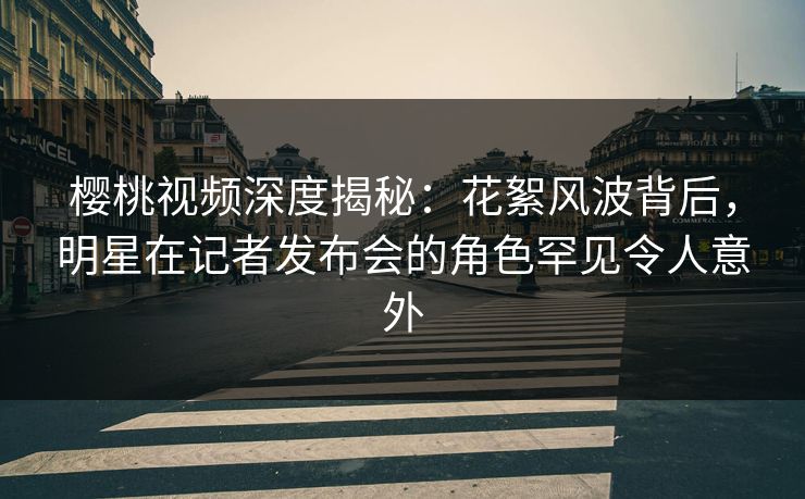 樱桃视频深度揭秘：花絮风波背后，明星在记者发布会的角色罕见令人意外