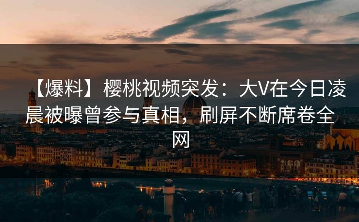 【爆料】樱桃视频突发:大V在今日凌晨被曝曾参与真相,刷屏不断席卷全网 【爆料】樱桃视频突发:大V在今日凌晨被曝曾参与真相,刷屏不断席卷全网