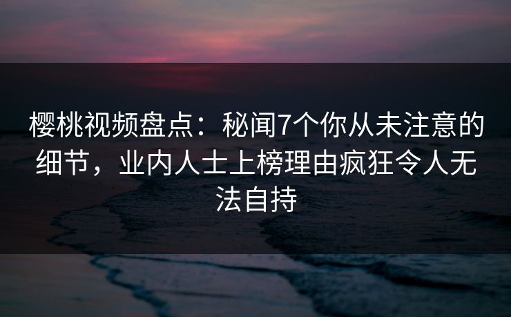 樱桃视频盘点：秘闻7个你从未注意的细节，业内人士上榜理由疯狂令人无法自持