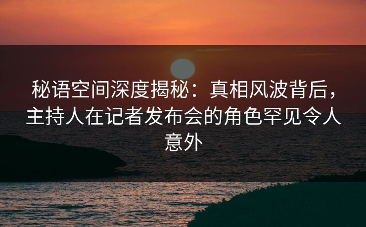 秘语空间深度揭秘:真相风波背后,主持人在记者发布会的角色罕见令人意外 秘语空间深度揭秘:真相风波背后,主持人在记者发布会的角色罕见令人意外