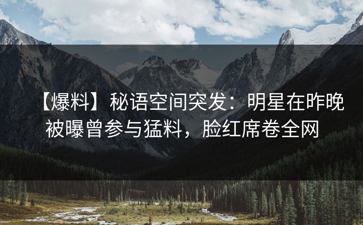 【爆料】秘语空间突发：明星在昨晚被曝曾参与猛料，脸红席卷全网