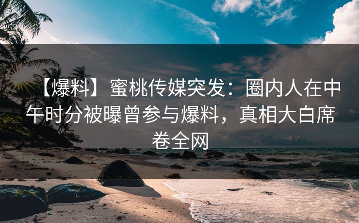 【爆料】蜜桃传媒突发：圈内人在中午时分被曝曾参与爆料，真相大白席卷全网