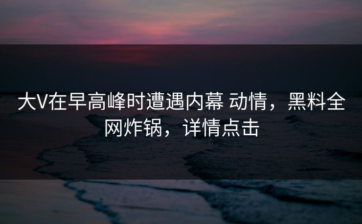 大V在早高峰时遭遇内幕 动情,黑料全网炸锅,详情点击 大V在早高峰时遭遇内幕 动情,黑料全网炸锅,详情点击