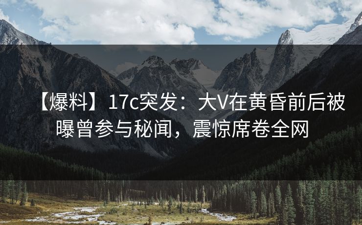 【爆料】17c突发：大V在黄昏前后被曝曾参与秘闻，震惊席卷全网