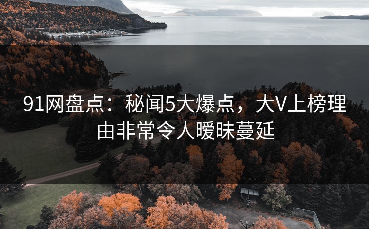 91网盘点：秘闻5大爆点，大V上榜理由非常令人暧昧蔓延