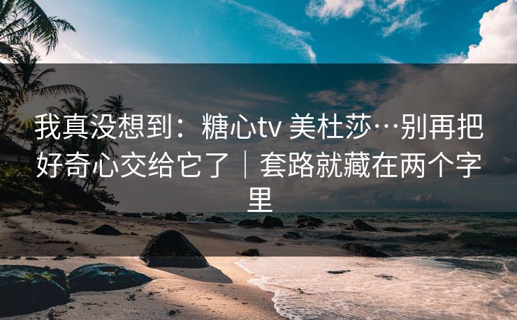 我真没想到:糖心tv 美杜莎…别再把好奇心交给它了|套路就藏在两个字里 我真没想到:糖心tv 美杜莎…别再把好奇心交给它了|套路就藏在两个字里