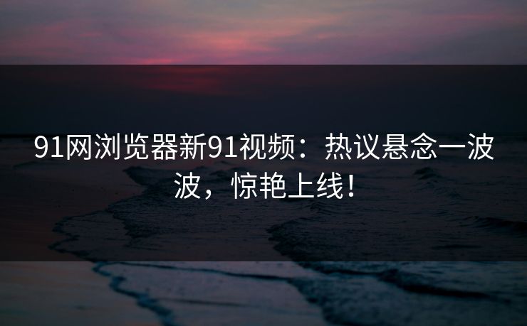 91网浏览器新91视频：热议悬念一波波，惊艳上线！