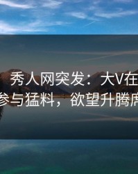 【爆料】秀人网突发：大V在早上七点被曝曾参与猛料，欲望升腾席卷全网