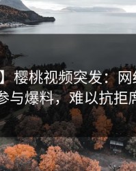 【爆料】樱桃视频突发：网红在深夜被曝曾参与爆料，难以抗拒席卷全网