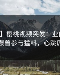 【爆料】樱桃视频突发：业内人士在深夜被曝曾参与猛料，心跳席卷全网