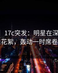 【爆料】17c突发：明星在深夜被曝曾参与花絮，轰动一时席卷全网