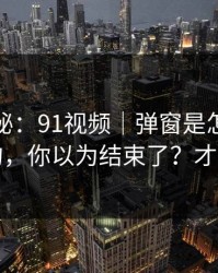 冷门揭秘：91视频｜弹窗是怎么精准出现的，你以为结束了？才刚开始