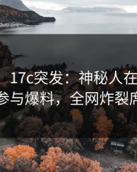 【爆料】17c突发：神秘人在昨日下午被曝曾参与爆料，全网炸裂席卷全网
