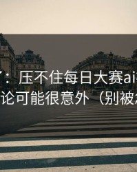 实锤来了：压不住每日大赛ai被扒出了，结论可能很意外（别被忽悠）