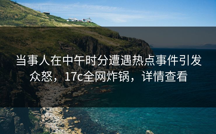 当事人在中午时分遭遇热点事件引发众怒,17c全网炸锅,详情查看 当事人在中午时分遭遇热点事件引发众怒,17c全网炸锅,详情查看