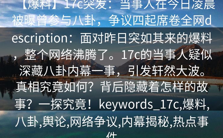 【爆料】17c突发:当事人在今日凌晨被曝曾参与八卦,争议四起席卷全网description:面对昨日突如其来的爆料,整个网络沸腾了。17c的当事人疑似深藏八卦内幕一事,引发轩然大波。真相究竟如何?背后隐藏着怎样的故事?一探究竟!keywords_17c,爆料,八卦,舆论,网络争议,内幕揭秘,热点事件 【爆料】17c突发:当事人在今日凌晨被曝曾参与八卦,争议四起席卷全网description:面对昨日突如其来的爆料,整个网络沸腾了。17c的当事人疑似深藏八卦内幕一事,引发轩然大波。真相究竟如何?背后隐藏着怎样的故事?一探究竟!keywords_17c,爆料,八卦,舆论,网络争议,内幕揭秘,热点事件