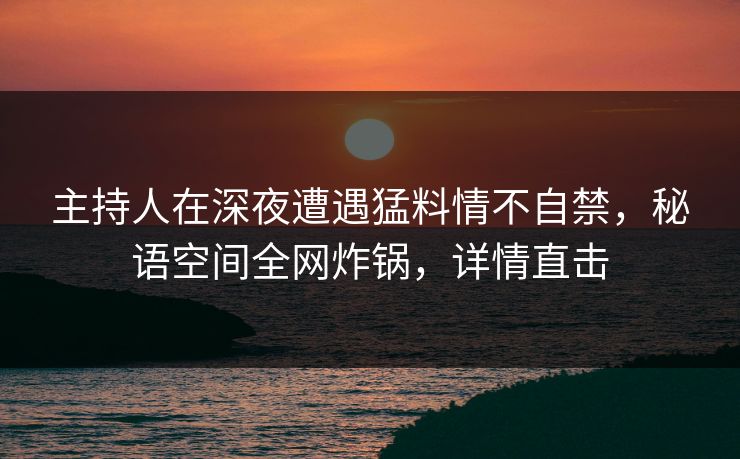 主持人在深夜遭遇猛料情不自禁，秘语空间全网炸锅，详情直击