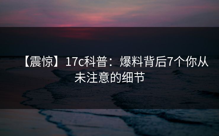 【震惊】17c科普:爆料背后7个你从未注意的细节 【震惊】17c科普:爆料背后7个你从未注意的细节