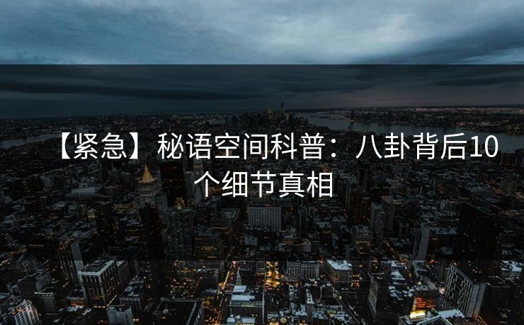 【紧急】秘语空间科普:八卦背后10个细节真相 【紧急】秘语空间科普:八卦背后10个细节真相