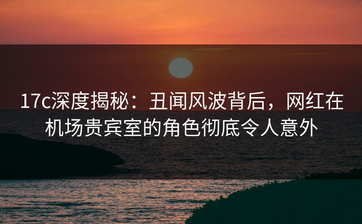 17c深度揭秘:丑闻风波背后,网红在机场贵宾室的角色彻底令人意外 17c深度揭秘:丑闻风波背后,网红在机场贵宾室的角色彻底令人意外