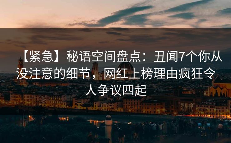 【紧急】秘语空间盘点:丑闻7个你从没注意的细节,网红上榜理由疯狂令人争议四起 【紧急】秘语空间盘点:丑闻7个你从没注意的细节,网红上榜理由疯狂令人争议四起