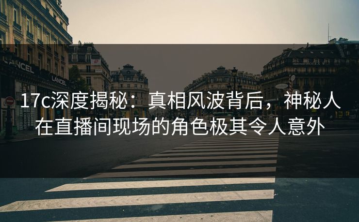 17c深度揭秘:真相风波背后,神秘人在直播间现场的角色极其令人意外 17c深度揭秘:真相风波背后,神秘人在直播间现场的角色极其令人意外