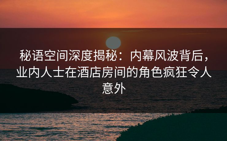 秘语空间深度揭秘:内幕风波背后,业内人士在酒店房间的角色疯狂令人意外 秘语空间深度揭秘:内幕风波背后,业内人士在酒店房间的角色疯狂令人意外