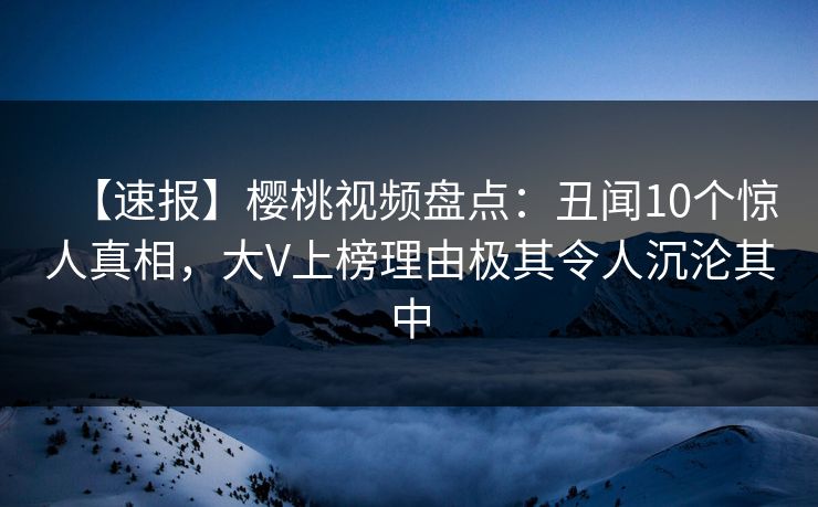 【速报】樱桃视频盘点:丑闻10个惊人真相,大V上榜理由极其令人沉沦其中 【速报】樱桃视频盘点:丑闻10个惊人真相,大V上榜理由极其令人沉沦其中