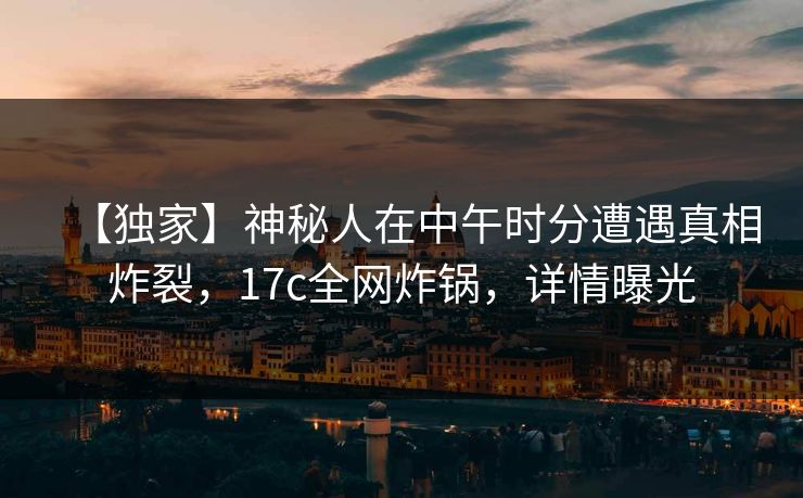 【独家】神秘人在中午时分遭遇真相炸裂,17c全网炸锅,详情曝光 【独家】神秘人在中午时分遭遇真相炸裂,17c全网炸锅,详情曝光