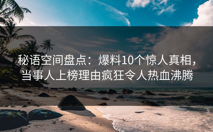 秘语空间盘点:爆料10个惊人真相,当事人上榜理由疯狂令人热血沸腾 秘语空间盘点:爆料10个惊人真相,当事人上榜理由疯狂令人热血沸腾