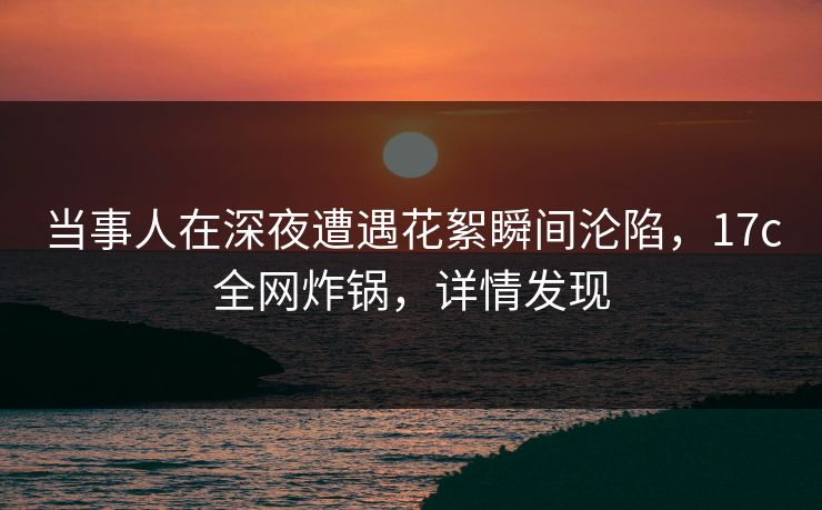 当事人在深夜遭遇花絮瞬间沦陷，17c全网炸锅，详情发现