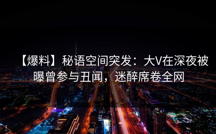 【爆料】秘语空间突发：大V在深夜被曝曾参与丑闻，迷醉席卷全网
