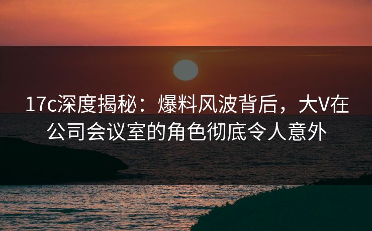 17c深度揭秘：爆料风波背后，大V在公司会议室的角色彻底令人意外