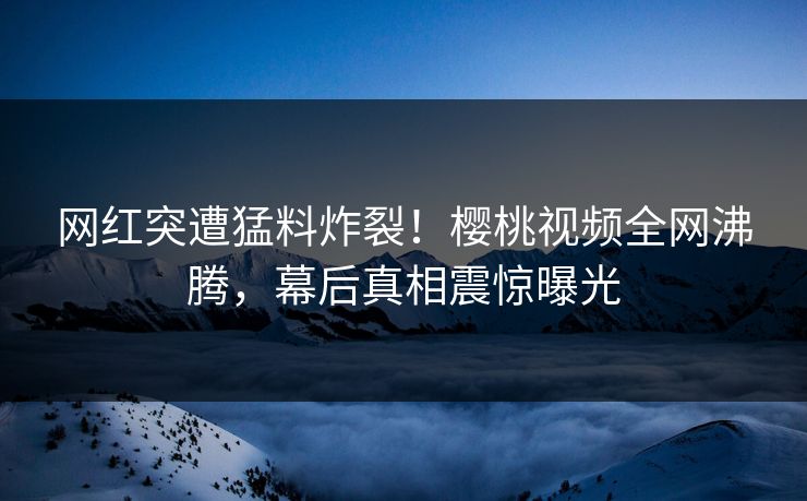 网红突遭猛料炸裂！樱桃视频全网沸腾，幕后真相震惊曝光