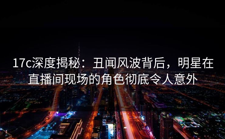17c深度揭秘：丑闻风波背后，明星在直播间现场的角色彻底令人意外