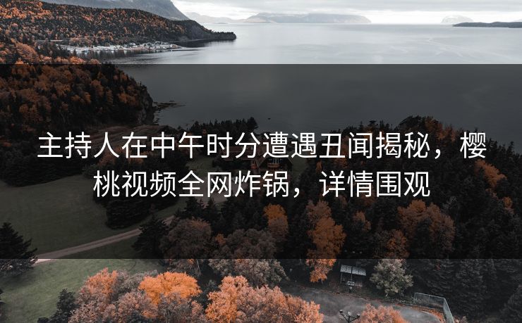 主持人在中午时分遭遇丑闻揭秘,樱桃视频全网炸锅,详情围观 主持人在中午时分遭遇丑闻揭秘,樱桃视频全网炸锅,详情围观