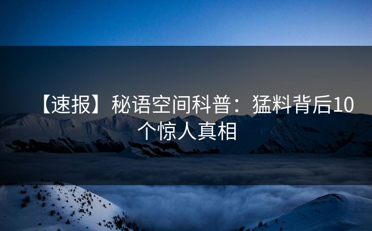 【速报】秘语空间科普:猛料背后10个惊人真相 【速报】秘语空间科普:猛料背后10个惊人真相