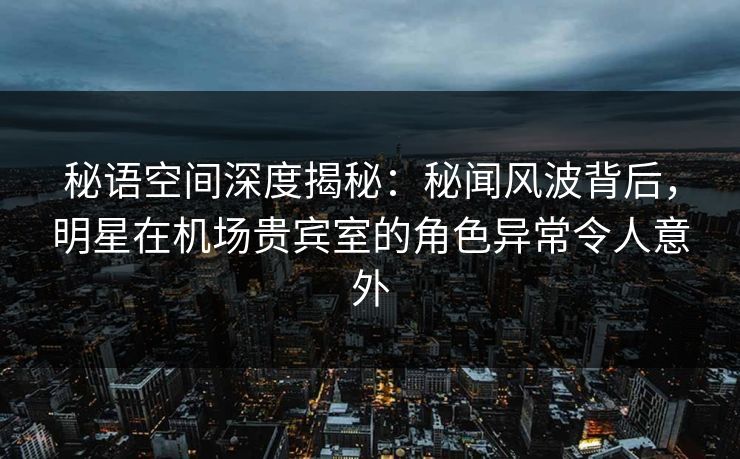 秘语空间深度揭秘：秘闻风波背后，明星在机场贵宾室的角色异常令人意外