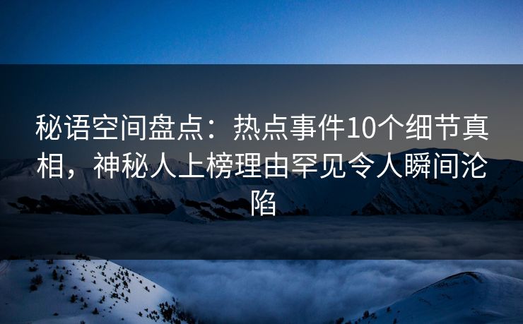 秘语空间盘点：热点事件10个细节真相，神秘人上榜理由罕见令人瞬间沦陷