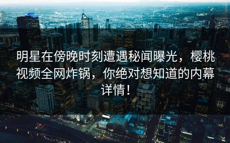 明星在傍晚时刻遭遇秘闻曝光，樱桃视频全网炸锅，你绝对想知道的内幕详情！