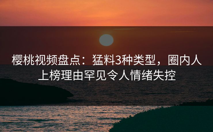樱桃视频盘点:猛料3种类型,圈内人上榜理由罕见令人情绪失控 樱桃视频盘点:猛料3种类型,圈内人上榜理由罕见令人情绪失控
