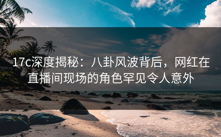 17c深度揭秘:八卦风波背后,网红在直播间现场的角色罕见令人意外 17c深度揭秘:八卦风波背后,网红在直播间现场的角色罕见令人意外
