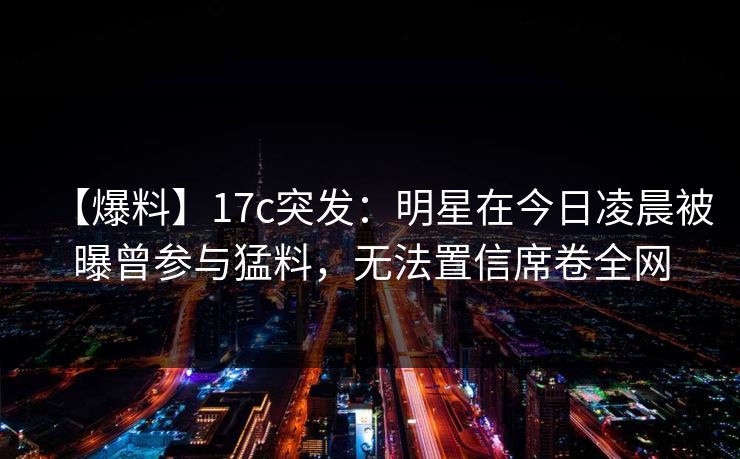 【爆料】17c突发:明星在今日凌晨被曝曾参与猛料,无法置信席卷全网 【爆料】17c突发:明星在今日凌晨被曝曾参与猛料,无法置信席卷全网