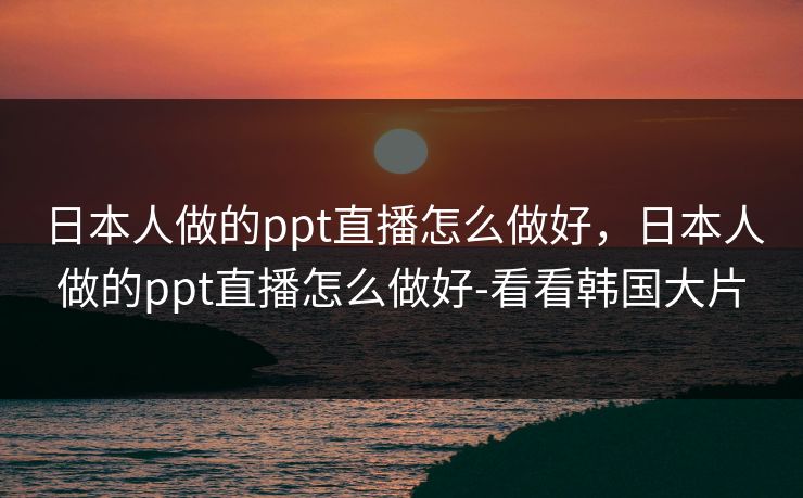 日本人做的ppt直播怎么做好,日本人做的ppt直播怎么做好-看看韩国大片 日本人做的ppt直播怎么做好,日本人做的ppt直播怎么做好-看看韩国大片