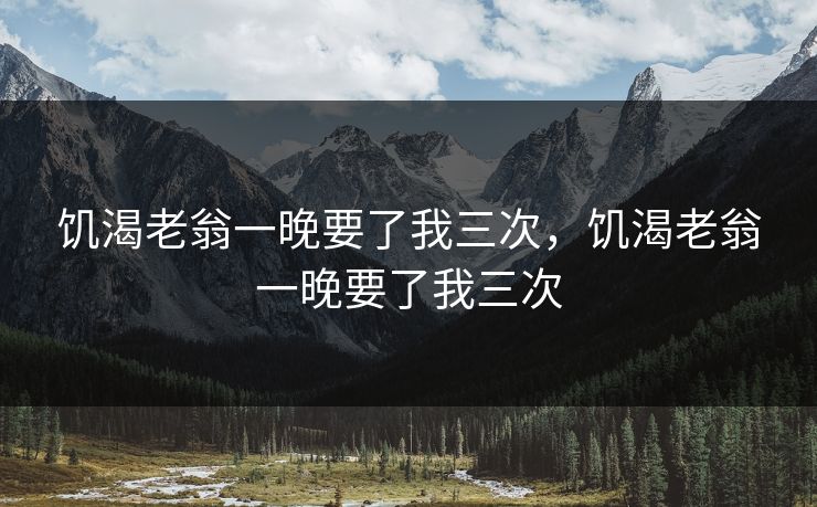 饥渴老翁一晚要了我三次，饥渴老翁一晚要了我三次