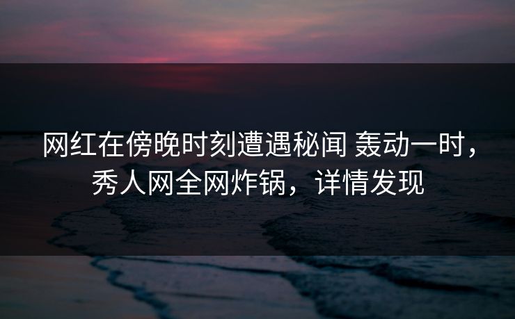 网红在傍晚时刻遭遇秘闻 轰动一时,秀人网全网炸锅,详情发现 网红在傍晚时刻遭遇秘闻 轰动一时,秀人网全网炸锅,详情发现