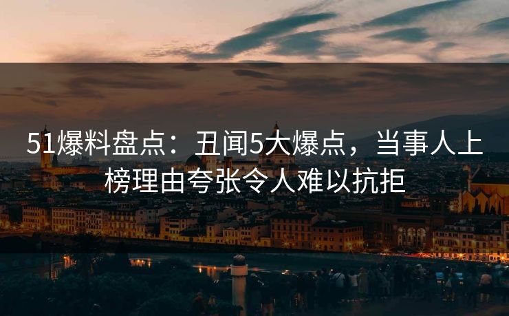51爆料盘点:丑闻5大爆点,当事人上榜理由夸张令人难以抗拒 51爆料盘点:丑闻5大爆点,当事人上榜理由夸张令人难以抗拒