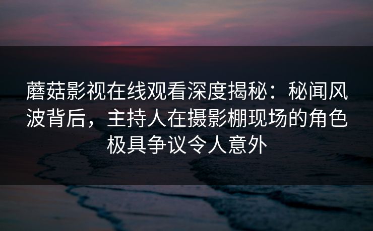 蘑菇影视在线观看深度揭秘:秘闻风波背后,主持人在摄影棚现场的角色极具争议令人意外 蘑菇影视在线观看深度揭秘:秘闻风波背后,主持人在摄影棚现场的角色极具争议令人意外