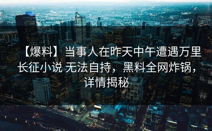 【爆料】当事人在昨天中午遭遇万里长征小说 无法自持,黑料全网炸锅,详情揭秘 【爆料】当事人在昨天中午遭遇万里长征小说 无法自持,黑料全网炸锅,详情揭秘
