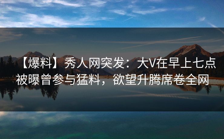 【爆料】秀人网突发:大V在早上七点被曝曾参与猛料,欲望升腾席卷全网 【爆料】秀人网突发:大V在早上七点被曝曾参与猛料,欲望升腾席卷全网
